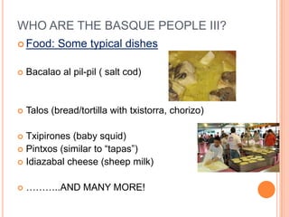 WHO ARE THE BASQUE PEOPLE III?
? Food:     Some typical dishes

?   Bacalao al pil-pil ( salt cod)


?   Talos (bread/tortilla with txistorra, chorizo)

? Txipirones (baby squid)
? Pintxos (similar to tapas)
? Idiazabal cheese (sheep milk)


?   ..AND MANY MORE!
 