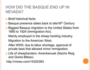 HOW DID THE BASQUE END UP IN
NEVADA?
? Brief historical facts:
? Basque presence dates back to late16th Century

? Biggest Basque migration to the United States from
  1880 to 1924 (Immigration Act).
- Mainly employed in the sheep herding industry.

- Migration to the American West.

- After WWII, due to labor shortage, approval of
  private laws that allowed minor immigration.
? Life of sheepherders: Amerikanuak (Nacho Reig
  and Gorka Bilbao)
 http://vimeo.com/14320383
 