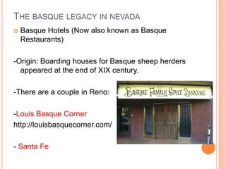 THE BASQUE LEGACY IN NEVADA
?   Basque Hotels (Now also known as Basque
    Restaurants)

-Origin: Boarding houses for Basque sheep herders
  appeared at the end of XIX century.

-There are a couple in Reno:

-Louis Basque Corner
http://louisbasquecorner.com/

- Santa Fe
 
