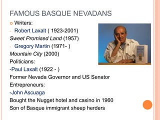 FAMOUS BASQUE NEVADANS
? Writers:
- Robert Laxalt ( 1923-2001)

Sweet Promised Land (1957)
- Gregory Martin (1971- )

Mountain City (2000)
Politicians:
-Paul Laxalt (1922 - )
Former Nevada Governor and US Senator
Entrepreneurs:
-John Ascuaga
Bought the Nugget hotel and casino in 1960
Son of Basque immigrant sheep herders
 