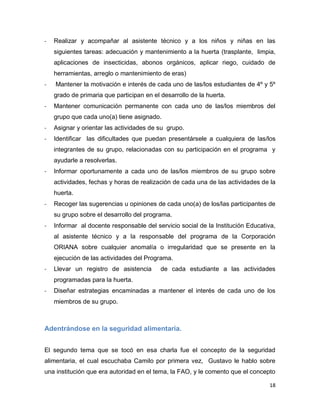 18
- Realizar y acompañar al asistente técnico y a los niños y niñas en las
siguientes tareas: adecuación y mantenimiento a la huerta (trasplante, limpia,
aplicaciones de insecticidas, abonos orgánicos, aplicar riego, cuidado de
herramientas, arreglo o mantenimiento de eras)
- Mantener la motivación e interés de cada uno de las/los estudiantes de 4º y 5º
grado de primaria que participan en el desarrollo de la huerta.
- Mantener comunicación permanente con cada uno de las/los miembros del
grupo que cada uno(a) tiene asignado.
- Asignar y orientar las actividades de su grupo.
- Identificar las dificultades que puedan presentársele a cualquiera de las/los
integrantes de su grupo, relacionadas con su participación en el programa y
ayudarle a resolverlas.
- Informar oportunamente a cada uno de las/los miembros de su grupo sobre
actividades, fechas y horas de realización de cada una de las actividades de la
huerta.
- Recoger las sugerencias u opiniones de cada uno(a) de los/las participantes de
su grupo sobre el desarrollo del programa.
- Informar al docente responsable del servicio social de la Institución Educativa,
al asistente técnico y a la responsable del programa de la Corporación
ORIANA sobre cualquier anomalía o irregularidad que se presente en la
ejecución de las actividades del Programa.
- Llevar un registro de asistencia de cada estudiante a las actividades
programadas para la huerta.
- Diseñar estrategias encaminadas a mantener el interés de cada uno de los
miembros de su grupo.
Adentrándose en la seguridad alimentaria.
El segundo tema que se tocó en esa charla fue el concepto de la seguridad
alimentaria, el cual escuchaba Camilo por primera vez, Gustavo le hablo sobre
una institución que era autoridad en el tema, la FAO, y le comento que el concepto
 