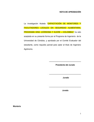 1
NOTA DE APROBACIÓN
La investigación titulada “CAPACITACIÓN DE MONITORES Y
FACILITADORES LOCALES EN SEGURIDAD ALIMENTARIA,
PROGRAMA SINÚ. (CÓRDOBA Y SUCRE – COLOMBIA)” ha sido
aceptada en su presente forma por el Programa de Ingeniería de la
Universidad de Córdoba, y aprobada por el Comité Evaluador del
estudiante, como requisito parcial para optar al título de Ingeniero
Agrónomo.
_______________________________
Presidente del Jurado
_______________________________
Jurado
_______________________________
Jurado
Montería
 