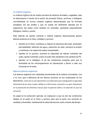 54
La materia orgánica.
La materia orgánica de los suelos proviene de residuos animales y vegetales, esta
se descompone a través de la acción de procesos físicos, químicos y biológicos
convirtiéndose en humus (materia orgánica descompuesta que ha formado
complejos con las arcillas y que no puede ser fácilmente atacada por lo
organismos del suelo) como también en minerales, aportando especialmente
Nitrógeno, fosforo y azufre.
Esta además de aportar nutriente y materia orgánica descompuesta genera
efectos positivos en lo físico, biológico y químico:
 Aportes en lo físico: contribuye a mejorar la estructura del suelo, porosidad,
permeabilidad, retención de agua y absorción de calor, previene la erosión
y contribuye a la mejora de suelos compactados.
 Aportes en lo químico: aumenta la capacidad de retener nutrientes del
suelo, aporta nutrientes y hace al suelo más resistente a los cambios de Ph.
 Aportes en lo biológico: le da las condiciones propicias para que la
diversidad de los microorganismos se reproduzcan y lleven a cabo sus
funciones en el suelo.
Algunos abonos orgánicos.
Los abonos orgánicos son materiales provenientes de la materia circundante, viva
y no viva, que a diferencia de los abonos químicos no son sintetizados en los
laboratorios, razón por la cual representan una alternativa para salvaguardar la seguridad
alimentaria de las zonas rurales, debido a su fácil acceso, economía y su gran importancia
en la producción de alimentos inocuos (que no generan daños a la salud del ser que los
consume).
Su papel en la producción agrícola, es coadyuvar a que se den las condiciones
ideales en el suelo en lo físico y químico para que la parte viva aumente en
cantidad y diversidad, manteniendo la salud del recurso suelo a través del tiempo.
 