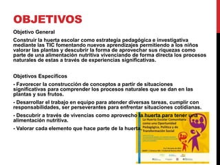OBJETIVOS
Objetivo General
Construir la huerta escolar como estrategia pedagógica e investigativa
mediante las TIC fomentando nuevos aprendizajes permitiendo a los niños
valorar las plantas y descubrir la forma de aprovechar sus riquezas como
parte de una alimentación nutritiva vivenciando de forma directa los procesos
naturales de estas a través de experiencias significativas.


Objetivos Específicos
- Favorecer la construcción de conceptos a partir de situaciones
significativas para comprender los procesos naturales que se dan en las
plantas y sus frutos.
- Desarrollar el trabajo en equipo para atender diversas tareas, cumplir con
responsabilidades, ser perseverantes para enfrentar situaciones cotidianas.
- Descubrir a través de vivencias como aprovecho la huerta para tener una
alimentación nutritiva.
- Valorar cada elemento que hace parte de la huerta.
 