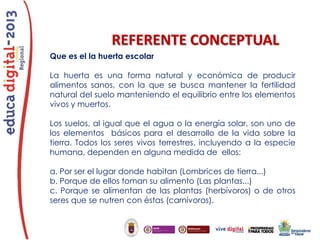 REFERENTE CONCEPTUAL
Que es el la huerta escolar

La huerta es una forma natural y económica de producir
alimentos sanos, con la que se busca mantener la fertilidad
natural del suelo manteniendo el equilibrio entre los elementos
vivos y muertos.
Los suelos, al igual que el agua o la energía solar, son uno de
los elementos básicos para el desarrollo de la vida sobre la
tierra. Todos los seres vivos terrestres, incluyendo a la especie
humana, dependen en alguna medida de ellos:
a. Por ser el lugar donde habitan (Lombrices de tierra...)
b. Porque de ellos toman su alimento (Las plantas...)
c. Porque se alimentan de las plantas (herbívoros) o de otros
seres que se nutren con éstas (carnívoros).

 