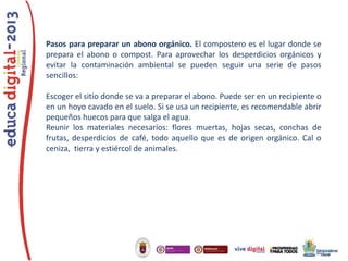 Pasos para preparar un abono orgánico. El compostero es el lugar donde se
prepara el abono o compost. Para aprovechar los desperdicios orgánicos y
evitar la contaminación ambiental se pueden seguir una serie de pasos
sencillos:
Escoger el sitio donde se va a preparar el abono. Puede ser en un recipiente o
en un hoyo cavado en el suelo. Si se usa un recipiente, es recomendable abrir
pequeños huecos para que salga el agua.
Reunir los materiales necesarios: flores muertas, hojas secas, conchas de
frutas, desperdicios de café, todo aquello que es de origen orgánico. Cal o
ceniza, tierra y estiércol de animales.

 