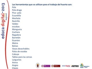 Las herramientas que se utilizan para el trabajo del huerto son:
Pala
Pala draga
Pico- pala
Escardilla
Machete
Rastrillo
Valdez
escobas
Manguera
Cuchara
Regadera
Barretón
Guantes
Metro
Bolsas
Vasos desechables
Palos de escoba
Cabuya
Tablas para las cercas
Largueros
Arena
Angeo
Clavos

 