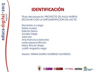 IDENTIFICACIÓN
Título del proyecto: PROYECTO DE AULA HUERTA
ESCOLAR CON LA IMPLEMENTACIÓN DE LAS TIC
Docentes a cargo:
Neldy Suarez
Edenia Gelvis
Amalia Verjel
Jairo rizo
Ana Francisca Sánchez
Leidy bayona Rincón
Nelcy Rincón Rojas
Judith Angarita vega
Gestor: WISAN DARIO MORENO OLIVEROS

 