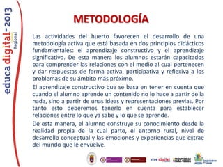 METODOLOGÍA
Las actividades del huerto favorecen el desarrollo de una
metodología activa que está basada en dos principios didácticos
fundamentales: el aprendizaje constructivo y el aprendizaje
significativo. De esta manera los alumnos estarán capacitados
para comprender las relaciones con el medio al cual pertenecen
y dar respuestas de forma activa, participativa y reflexiva a los
problemas de su ámbito más próximo.
El aprendizaje constructivo que se basa en tener en cuenta que
cuando el alumno aprende un contenido no lo hace a partir de la
nada, sino a partir de unas ideas y representaciones previas. Por
tanto esto deberemos tenerlo en cuenta para establecer
relaciones entre lo que ya sabe y lo que se aprende.
De esta manera, el alumno construye su conocimiento desde la
realidad propia de la cual parte, el entorno rural, nivel de
desarrollo conceptual y las emociones y experiencias que extrae
del mundo que le envuelve.

 