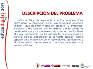 DESCRIPCIÓN DEL PROBLEMA
La Institución Educativa Ayacucho, cuenta con zonas verdes
aptas para la recreación, en sus alrededores se observan
jardines que adornan y dan un aspecto y armonioso.
Adicional a ello cuenta con un terreno o área donde se
puede utilizar para implementar el proyecto que facilitará
el mejor aprendizaje de los estudiantes y comunidad en
general para la elaboración de la huerta escolar como
espacio para el ejercicio de los aprendizajes significativos y
el afianzamiento de los valores , trabajo en equipo y el
trabajo solidario.

 