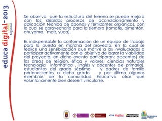 Se observa que la estructura del terreno se puede mejora
con los debidos procesos de acondicionamiento y
aplicación técnica de abonos y fertilizantes orgánicos, con
lo cual se aprovecharía para la siembra (tomate, pimentón,
ahuyama, ´maíz, yuca).
Es indispensable la conformación de un equipo de trabajo
para la puesta en marcha del proyecto, en la cual se
realice una sensibilización que motive a los involucrados a
participar activamente con el objetivo de lograr la viabilidad
del proyecto; en dicho evento participaran; docentes( de
las áreas de religión, ética y valores, ciencias naturales
tecnología informática , inglés y docentes de primaria),
estudiantes del grado séptimo
y padres de familia
pertenecientes a dicho grado
y por último algunos
miembros de la comunidad Educativa otros que
voluntariamente bien deseen vincularse.

 