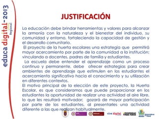 JUSTIFICACIÓN
La educación debe brindar herramientas y valores para alcanzar
la armonía con la naturaleza y el bienestar del individuo, su
comunidad y entorno, fortaleciendo la capacidad de gestión y
el desarrollo comunitario.
El proyecto de la huerta escolares una estrategia que permitirá
mayor acercamiento por parte de la comunidad a la institución;
vinculando a docentes, padres de familia y estudiantes.
La escuela debe entender el aprendizaje como un proceso
continuo y permanente, debe ofrecer estrategias para crear
ambientes de aprendizaje que estimulen en los estudiantes el
acercamiento significativo hacia el conocimiento y su utilización
en diferentes contextos.
El motivo principal de la elección de este proyecto, la Huerta
Escolar, es que consideramos que puede proporcionar en los
estudiantes la oportunidad de realizar una actividad al aire libre,
lo que les resultará motivador; gozará de mayor participación
por parte de los estudiantes, al presentarles una actividad
diferente a las que realizan habitualmente.

 