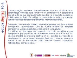 Esta estrategia convierte al estudiante en el actor principal de su
aprendizaje teniendo que tomar un rol participativo y cooperativo
con el resto de sus compañeros lo que les va a permitir mejorar sus
habilidades sociales. Se utiliza un pensamiento crítico y creativo
siendo capaces de resolver problemas y tomar decisiones.
Promueve una serie de valores como el respeto al medio ambiente,
ecologismo, sostenibilidad. Con la huerta escolar se adquiere
compromiso y responsabilidad, útiles para la vida adulta.
Por último el desarrollo del proyecto de aula permitirá mayor
apropiación por parte de los estudiantes frente al uso de las TIC;
además incidirá de manera positiva en la calidad de vida de los
estudiantes, en sus procesos de aprendizaje, en la interacción con el
medio y en la motivación para adquirir nuevos conceptos,
habilidades y competencias.

 