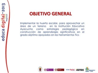 OBJETIVO GENERAL
Implementar la huerta escolar, para aprovechar un
área de un terreno en la Institución Educativa
Ayacucho como estrategia pedagógica en
construcción de aprendizajes significativos en el
grado séptimo apoyados en las herramientas Tics

 