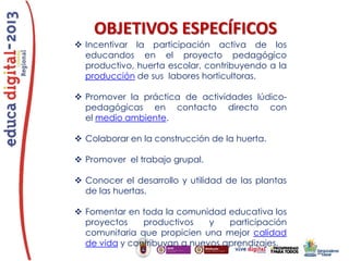 OBJETIVOS ESPECÍFICOS
 Incentivar la participación activa de los
educandos en el proyecto pedagógico
productivo, huerta escolar, contribuyendo a la
producción de sus labores horticultoras.
 Promover la práctica de actividades lúdicopedagógicas en contacto directo con
el medio ambiente.
 Colaborar en la construcción de la huerta.
 Promover el trabajo grupal.
 Conocer el desarrollo y utilidad de las plantas
de las huertas.
 Fomentar en toda la comunidad educativa los
proyectos
productivos
y
participación
comunitaria que propicien una mejor calidad
de vida y contribuyan a nuevos aprendizajes.

 
