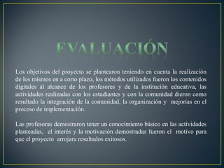 Los objetivos del proyecto se plantearon teniendo en cuenta la realización
de los mismos en a corto plazo, los métodos utilizados fueron los contenidos
digitales al alcance de los profesores y de la institución educativa, las
actividades realizadas con los estudiantes y con la comunidad dieron como
resultado la integración de la comunidad, la organización y mejorías en el
proceso de implementación.
Las profesoras demostraron tener un conocimiento básico en las actividades
planteadas, el interés y la motivación demostradas fueron el motivo para
que el proyecto arrojara resultados exitosos.

 
