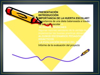 PRESENTACIÓN
IINTRODUCCIÓN
IMPORTANCIA DE LA HUERTA ESCOLAR?
importancia de una dieta balanceada a través
de la huerta escolar III
ALGUNAS TENSIONES
Algunas razones escolares de la ventaja de
implementar las buenas practicas alimentarias.
ALGUNOS ESCENARIOS PEDAGÓGICOS Y
DIDÁCTICOS
LA EVALUACIÓN MASIVA DEL PROYECTO
Informe de la evaluación del proyecto

 