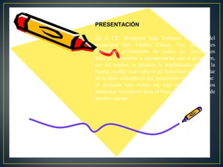 PRESENTACIÓN
En el CE. Mosquera sede Porvenir zona sur del
municipio del Tambo Cauca. Los estudiantes
participan activamente de todas las actividades
lúdicas, recreativas y agropecuarias que se proponen,
por tal motivo se plantea la implementación de la
huerta escolar con cultivos de hortalizas para ayudar
en la dieta alimenticia del restaurante escolar ya que
el mercado que donan no trae muchos de estos
productos necesarios para el buen funcionamiento de
nuestro cuerpo.

 