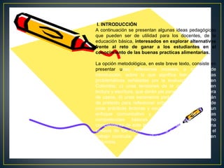 I. INTRODUCCIÓN
A continuación se presentan algunas ideas pedagógicas
que pueden ser de utilidad para los docentes, de la
educación básica, interesados en explorar alternativas
frente al reto de ganar a los estudiantes en el
conocimiento de las buenas practicas alimentarias.
La opción metodológica, en este breve texto, consiste en
presentar unas reflexiones iniciales, a manera de
introducción, sobre lo que significa leer; b) algunas
problemáticas señaladas por la evaluación masiva en
Colombia; c) unas tensiones de la cultura escolar en
lectura y escritura, que darán pie para plantear, a manera
de casos, d) unos escenarios pedagógicos que servirán
de pretexto para reflexionar sobre las características de
unas prácticas lectoras y escritoras, enmarcadas en un
enfoque comunicativo y de fortalecimiento de las
competencias
básicas
en
el
lenguaje.
Como
complemento de este trabajo, al final se presenta e) una
síntesis de los modos de lectura que han orientado el
trabajo curricular y la evaluación masiva en lectura en
Colombia.

 
