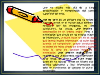 Leer va mucho más allá de la simple
decodificación y comprensión del sentido
superficial del texto.
leer no sólo es un proceso que se refiere al
lenguaje verbal, en el mundo actual también es
necesario leer las imágenes, los textos
publicitarios, los gestos. Leer implica la
construcción de un criterio propio frente a la
información que circula en los medios masivos
de información, un buen lector hoy, no es aquel
que asimila mucha información, es quien logra,
además de comprender, extraer conclusiones
no dichas de modo directo en el texto y avanzar
hacia la toma de posición frente a la
información. Leer también implica poner en
relación lo que un texto dice, con información de
otros textos. En síntesis, un buen lector es
quien se ha logrado formar un criterio que le
permite seleccionar y filtrar información para
estar en condiciones de construir un punto de
vista propio.

 