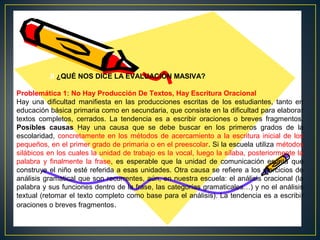 .II ¿QUÉ NOS DICE LA EVALUACIÓN MASIVA?
Problemática 1: No Hay Producción De Textos, Hay Escritura Oracional
Hay una dificultad manifiesta en las producciones escritas de los estudiantes, tanto en
educación básica primaria como en secundaria, que consiste en la dificultad para elaborar
textos completos, cerrados. La tendencia es a escribir oraciones o breves fragmentos.
Posibles causas Hay una causa que se debe buscar en los primeros grados de la
escolaridad, concretamente en los métodos de acercamiento a la escritura inicial de los
pequeños, en el primer grado de primaria o en el preescolar. Si la escuela utiliza métodos
silábicos en los cuales la unidad de trabajo es la vocal, luego la sílaba, posteriormente la
palabra y finalmente la frase, es esperable que la unidad de comunicación escrita que
construye el niño esté referida a esas unidades. Otra causa se refiere a los ejercicios de
análisis gramatical que son recurrentes, aún, en nuestra escuela: el análisis oracional (la
palabra y sus funciones dentro de la frase, las categorías gramaticales…) y no el análisis
textual (retomar el texto completo como base para el análisis). La tendencia es a escribir
oraciones o breves fragmentos.

 