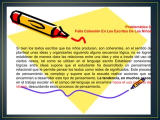 Problemática 3:
Falta Cohesión En Los Escritos De Los Niños

Si bien los textos escritos que los niños producen, son coherentes, en el sentido de
plantear unas ideas y organizarlas siguiendo alguna secuencia lógica, no se logran
establecer de manera clara las relaciones entre una idea y otra a través del uso de
ciertos nexos, tal como se utilizan en el lenguaje escrito Establecer conexiones
lógicas entre ideas supone que el estudiante ha desarrollado un pensamiento
relacional que le permite pensar los textos como redes de significados. Este proceso
de pensamiento es complejo y supone que la escuela realice acciones que se
encaminen a desarrollar este tipo de pensamiento. La tendencia, en muchos casos,
en el trabajo escolar en el campo del lenguaje se encamina hacia el uso correcto del
idioma, descuidando estos procesos de pensamiento.

 