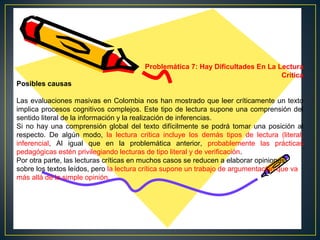 Problemática 7: Hay Dificultades En La Lectura
Crítica
Posibles causas
Las evaluaciones masivas en Colombia nos han mostrado que leer críticamente un texto
implica procesos cognitivos complejos. Este tipo de lectura supone una comprensión del
sentido literal de la información y la realización de inferencias.
Si no hay una comprensión global del texto difícilmente se podrá tomar una posición al
respecto. De algún modo, la lectura crítica incluye los demás tipos de lectura (literal,
inferencial, Al igual que en la problemática anterior, probablemente las prácticas
pedagógicas estén privilegiando lecturas de tipo literal y de verificación.
Por otra parte, las lecturas críticas en muchos casos se reducen a elaborar opiniones
sobre los textos leídos, pero la lectura crítica supone un trabajo de argumentación que va
más allá de la simple opinión.

 