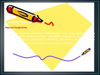 III. ALGUNAS TENSIONES
Algunos Imaginarios

En muchas ocasiones escuchamos afirmaciones como “a los estudiantes de la
educación básica no les gusta leer”, “los medios masivos de comunicación le
han ganado el terreno a la lectura y la escritura”, los intereses de los estudiantes
no tienen nada que ver con la lectura y la escritura”, etcétera.

 