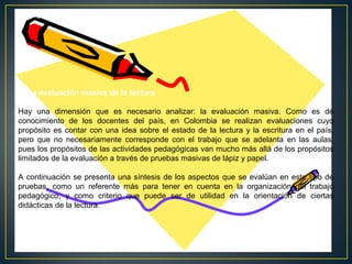 V. La evaluación masiva de la lectura
Hay una dimensión que es necesario analizar: la evaluación masiva. Como es de
conocimiento de los docentes del país, en Colombia se realizan evaluaciones cuyo
propósito es contar con una idea sobre el estado de la lectura y la escritura en el país,
pero que no necesariamente corresponde con el trabajo que se adelanta en las aulas,
pues los propósitos de las actividades pedagógicas van mucho más allá de los propósitos
limitados de la evaluación a través de pruebas masivas de lápiz y papel.
A continuación se presenta una síntesis de los aspectos que se evalúan en este tipo de
pruebas, como un referente más para tener en cuenta en la organización del trabajo
pedagógico, y como criterio que puede ser de utilidad en la orientación de ciertas
didácticas de la lectura.

 