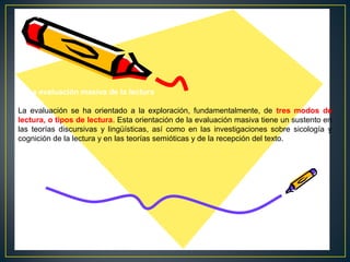 V. La evaluación masiva de la lectura
La evaluación se ha orientado a la exploración, fundamentalmente, de tres modos de
lectura, o tipos de lectura. Esta orientación de la evaluación masiva tiene un sustento en
las teorías discursivas y lingüísticas, así como en las investigaciones sobre sicología y
cognición de la lectura y en las teorías semióticas y de la recepción del texto.

 