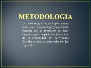 La metodología que se implementará
para llevar a cabo el proyecto huerta
escolar; con el propósito de crear
espacios para la participación activa
de la comunidad, las actividades
llevadas a cabo, las estrategias son las
siguientes:

 