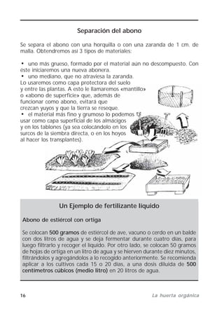 16 La huerta orgánicaLa huerta orgánicaLa huerta orgánicaLa huerta orgánicaLa huerta orgánica
Separación del abono
Se separa el abono con una horquilla o con una zaranda de 1 cm. de
malla. Obtendremos así 3 tipos de materiales:
• uno más grueso, formado por el material aún no descompuesto. Con
éste iniciaremos una nueva abonera.
• uno mediano, que no atraviesa la zaranda.
Lo usaremos como capa protectora del suelo
y entre las plantas. A esto le llamaremos «mantillo»
o «abono de superficie» que, además de
funcionar como abono, evitará que
crezcan yuyos y que la tierra se reseque.
• el material más fino y grumoso lo podemos
usar como capa superficial de los almácigos
y en los tablones (ya sea colocándolo en los
surcos de la siembra directa, o en los hoyos
al hacer los transplantes).
Un Ejemplo de fertilizante líquido
Abono de estiércol con ortiga
Se colocan 500 gramos de estiércol de ave, vacuno o cerdo en un balde
con dos litros de agua y se deja fermentar durante cuatro días, para
luego filtrarlo y recoger el líquido. Por otro lado, se colocan 50 gramos
de hojas de ortiga en un litro de agua y se hierven durante diez minutos,
filtrándolos y agregándolos a lo recogido anteriormente. Se recomienda
aplicar a los cultivos cada 15 o 20 días, a una dosis diluida de 500
centímetros cúbicos (medio litro) en 20 litros de agua.
 