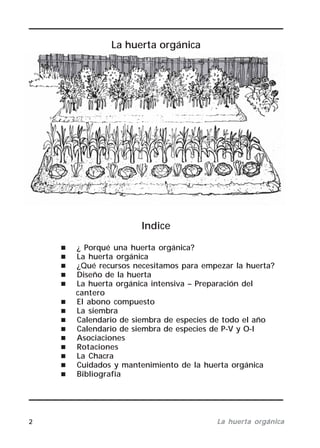 2 La huerta orgánicaLa huerta orgánicaLa huerta orgánicaLa huerta orgánicaLa huerta orgánica
La huerta orgánica
Indice
¿ Porqué una huerta orgánica?
La huerta orgánica
¿Qué recursos necesitamos para empezar la huerta?
Diseño de la huerta
La huerta orgánica intensiva – Preparación del
cantero
El abono compuesto
La siembra
Calendario de siembra de especies de todo el año
Calendario de siembra de especies de P-V y O-I
Asociaciones
Rotaciones
La Chacra
Cuidados y mantenimiento de la huerta orgánica
Bibliografía
 
