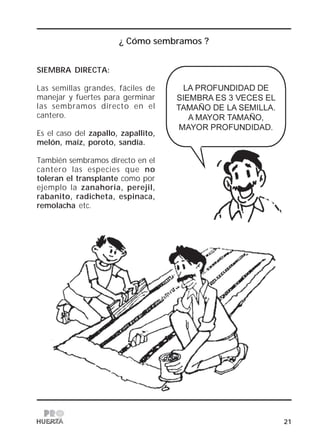 21
¿ Cómo sembramos ?
SIEMBRA DIRECTA:
Las semillas grandes, fáciles de
manejar y fuertes para germinar
las sembramos directo en el
cantero.
Es el caso del zapallo, zapallito,
melón, maíz, poroto, sandía.
También sembramos directo en el
cantero las especies que no
toleran el transplante como por
ejemplo la zanahoria, perejil,
rabanito, radicheta, espinaca,
remolacha etc.
 