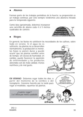 33
Abonos
Forman parte de los trabajos periódicos de la huerta; su preparación es
un trabajo contínuo, por esto siempre tendremos una abonera iniciada
para la temporada siguiente.
Como idea aproximada, debemos incorporar
una carretilla de abono cada 4 ó 5 metros
cuadrados de cantero.
Riegos
En general, las lluvias no satisfacen las necesidades de los cultivos, sobre
todo en verano. Si el agua no es
suficiente, las plantas no se desarrollan
normalmente, la producción es menor,
las hojas se ponen duras y puede
ocurrir que las plantas semillen antes
de tiempo. Un exceso de humedad, en
cambio, puede favorecer la aparición
de enfermedades y los productos
obtenidos son de mala calidad, menos
nutritivos y de mal gusto.
EN VERANO Debemos regar todos los días, a
partir del momento de la siembra o del
transplante. Conviene hacerlo por la tarde pues
regar al mediodía, «quema» las plantas.
¿Cuánto regar?
3 a 5 litros por metro cuadrado
 