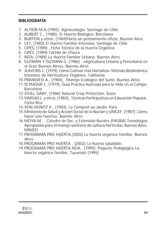 39
BIBLIOGRAFÍABIBLIOGRAFÍABIBLIOGRAFÍABIBLIOGRAFÍABIBLIOGRAFÍA
1. ALTIERI M.A.(1985), Agroecología, Santiago de Chile
2. AUBERT C., (1980), EI Huerto Biológico, Barcelona
3. BURTON y otros, (1969)Hacia un pensamiento eficaz, Buenos Aires
4. CET, (1982) El Huerto Familiar Intensivo, Santiago de Chile
5. CIPES, (1989) , Ficha Técnica de la Huerta Orgánica
6. CIPES, (1989) Cartilla de Chacra
7. INTA, (1989) La Huerta Familiar Urbana, Buenos Aires
8. GUTMAN Y GUTMAN G. (1986) , «Agricultura Urbana y Periurbana en
el Gran Buenos Aires», Buenos Aires
9. JEAVONS J., (1979), Cómo Cultivar más Hortalizas. Método Biodinámico
Intensivo de Horticultura Orgánica, California
10.PRIMAVESI A., (1984), Manejo Ecológico del Suelo, Buenos Aires
11.SEYMOUR J., (1979), Guía Práctica Ilustrada para la Vida en el Campo,
Barcelona
12.STOLL GABY, (1986) Natural Crop Protection, Suiza
13.VARGAS L. y otros, (1983), Técnicas Participativas en Educación Popular,
Costa Rica
14.VON HEINITZ K., (1983), Le Compost au Jardin, París
15.Ministerio de Salud y Acción Social de la Nación y UNICEF, (1987) ,Cómo
hacer una huerta», Buenos Aires
16.MOYA M. , Cátedra de Soc. y Extensión Rurales (FAUBA) Tecnologías
Apropiadas para el manejo sanitario de cultivos hortícolas, Buenos Aires,
MIMEO
17.PROGRAMA PRO HUERTA,(2002),La huerta orgánica familiar, Buenos
Aires
18.PROGRAMA PRO HUERTA , (2002) La huerta saludable
19.PROGRAMA PRO HUERTA NOA , (1995), Paquete Pedagógico La
Huerta orgánica familiar, Tucumán (1995)
 