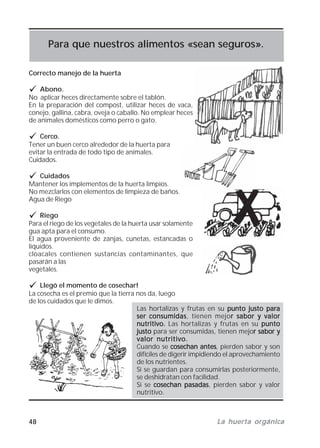 48 La huerta orgánicaLa huerta orgánicaLa huerta orgánicaLa huerta orgánicaLa huerta orgánica
Para que nuestros alimentos «sean seguros».
Correcto manejo de la huerta
Abono.
No aplicar heces directamente sobre el tablón.
En la preparación del compost, utilizar heces de vaca,
conejo, gallina, cabra, oveja o caballo. No emplear heces
de animales domésticos como perro o gato.
Cerco.
Tener un buen cerco alrededor de la huerta para
evitar la entrada de todo tipo de animales.
Cuidados.
Cuidados
Mantener los implementos de la huerta limpios.
No mezclarlos con elementos de limpieza de baños.
Agua de Riego
Riego
Para el riego de los vegetales de la huerta usar solamente
gua apta para el consumo.
El agua proveniente de zanjas, cunetas, estancadas o
líquidos.
cloacales contienen sustancias contaminantes, que
pasarán a las
vegetales.
Llegó el momento de cosechar!
La cosecha es el premio que la tierra nos da, luego
de los cuidados que le dimos.
Las hortalizas y frutas en su punto justo parapunto justo parapunto justo parapunto justo parapunto justo para
ser consumidasser consumidasser consumidasser consumidasser consumidas, tienen mejor sabor y valorr sabor y valorr sabor y valorr sabor y valorr sabor y valor
nutritivo.nutritivo.nutritivo.nutritivo.nutritivo. Las hortalizas y frutas en su puntopuntopuntopuntopunto
justojustojustojustojusto para ser consumidas, tienen mejor sabor yr sabor yr sabor yr sabor yr sabor y
valor nutritivo.valor nutritivo.valor nutritivo.valor nutritivo.valor nutritivo.
Cuando se cosechan antescosechan antescosechan antescosechan antescosechan antes, pierden sabor y son
difíciles de digerir impidiendo el aprovechamiento
de los nutrientes.
Si se guardan para consumirlas posteriormente,
se deshidratan con facilidad.
Si se cosechan pasadascosechan pasadascosechan pasadascosechan pasadascosechan pasadas, pierden sabor y valor
nutritivo.
 