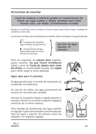 49
}
Al terminar de cosechar
Lavar las verduras y mientras quedan en remojo,lavarse las
manos con agua y jabón y, limpiar alrededor para evitar
mezclar sucio, con limpio. (Contaminación cruzada)
Siempre es preferible comer verduras y frutas crudas, pues tienen mayor cantidad de
vitaminas y minerales.
Las verduras de hojas y las destinadas para ensaladas, deben sumergirse en agua preparada
por litro de agua
durante 10
minutos.
Para los vegetales de cáscara duracáscara duracáscara duracáscara duracáscara dura (zapallo,
papa, batata), los que tienen hendiduraslos que tienen hendiduraslos que tienen hendiduraslos que tienen hendiduraslos que tienen hendiduras
(apio) y para las frutas de cáscara dura comofrutas de cáscara dura comofrutas de cáscara dura comofrutas de cáscara dura comofrutas de cáscara dura como
los cítricos,los cítricos,los cítricos,los cítricos,los cítricos, es recomendable lavarlos con cepillocepillocepillocepillocepillo
para retirar mejor la tierra adherida.
Agua apta para el consumo
El agua provista por el servicio de red puede ser
consumida sin problemas.
En caso de no contar con agua proveniente de
servicio de red como por ejemplo:
Hervirla en recipiente limpio y tapado durante 5
minutos. Enfriar en el mismo recipiente tapado y
conservar de la misma manera.
Otro método de desinfección del agua consiste
en agregar 3 gotas de lavandina concentrada por
litro de agua y esperar 30 minutos antes de
utilizarla, en recipiente tapado.
con:
tres gotas de lavandina
(para eliminar los gérmenes).
+
un chorrito de vinagre
(para desprender los restos
de tierra e insectos).
 
