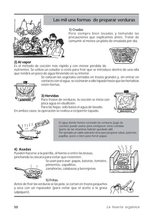 50 La huerta orgánicaLa huerta orgánicaLa huerta orgánicaLa huerta orgánicaLa huerta orgánica
1) Crudas
Pero siempre bien lavadas y tomando las
precauciones que explicamos antes. Tratar de
consumir al menos un plato de ensalada por día.
2) Al vapor2) Al vapor2) Al vapor2) Al vapor2) Al vapor
Es el método de cocción más rápido y con menor pérdida de
nutrientes. Se utiliza un colador o cesto para freír que se introduce dentro de una olla
que tendrá un poco de agua hirviendo en su interior.
Se colocan los vegetales cortados en trozos grandes y, sin entrar en
contacto con el agua, se cocinarán a olla tapada hasta que las hortalizas
estén tiernas.
3) Hervidas3) Hervidas3) Hervidas3) Hervidas3) Hervidas
Para trozos de verduras, la cocción se inicia con
poca agua en ebullición.
Para las hojas, solo basta el agua de lavado.
En ambos casos, la operación se realiza a recipiente tapado.
El agua donde hemos cocinado las verduras (jugo de
cocción) puede usarse para enriquecer otras comidas
(parte de las vitaminas habrán quedado allí).
Por ejemplo un caldo sobrante sirve para preparar salsas, polentas,
papillas, purés o bien para hervir papas.
4) Asadas4) Asadas4) Asadas4) Asadas4) Asadas
Pueden hacerse a la parrilla, al horno o entre las brasas,
pinchando la cáscara para evitar que revienten.
Se usan para asar: papas, batatas, tomates,
pimientos, zapallitos,
zanahorias, calabazas y berenjenas.
5) Fritas
Antes de freír las verduras se las pela, se cortan en trozos pequeños
y seca con un repasador (para evitar que el aceite o la grasa
salpiquen).
Las mil una formas de preparar verduras
 