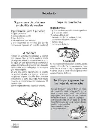 53
Recetario
Sopa crema de calabaza
y cebollita de verdeo
Ingredientes: (para 6 personas)
1 kg de calabaza
4 cucharadas de aceite
1 litro de leche
4 rebanadas de pan tostado
2 de cebollitas de verdeo (se puede
reemplazar 1 puerro o 1 cebolla mediana)
A cocinar!
Retirar las semillas de calabaza y cocinar
con cáscara. Si es al horno, cortarla por la
pitad y colocarla en una fuente con un poco
de agua. En caso de hervirlas o cocinarlas al
vapor, cortarla en trozos grandes. Cuando
esté cocida, se retira la pulpa de la cáscara
y se hace un puré.
En una olla se fríe ligeramente la cebolla
de verdeo picada y se agrega al mismo
recipiente, el puré. Mezclar bien y añadir
lentamente la leche hirviendo, mientras se
revuelve la preparación. Hervir durante 10
minuto más.
Servir en plato hondo y colocar encima.
Sopa de remolacha
Ingredientes:
2 y ½ tazas de remolacha hervida y rallada
1 y ½ taza de caldo
½ cucharadita de sal
1 taza de repollo cortado en tiritas
1 cucharada de cebolla picada
1 taza de agua
1 cucharada de limón
A cocinar!
Se mezcla la remolacha con cebolla, caldo,
agua y el repollo. Se cocina durante cinco
minutos, se añade la sal y el jugo de limón.
Cuando sirva la sopa en cada plato echar
una cucharada de leche.
Tortilla para aprovechar
las hojas de remolacha
Luego de lavar y escurrir bien las hojas
de remolacha, darles un pequeño hervor
con el agua que quedó del último
enjuague, picar y mezclar con 2 huevos
condimentados a gusto. Agregar 1
cebolla salteada en un poco de caldo.
Calentar en una sartén 2 cucharadas de
aceite, incorporar las
hojas con los huevos
y hacer la tortilla.
 