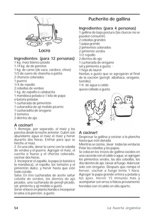 54 La huerta orgánicaLa huerta orgánicaLa huerta orgánicaLa huerta orgánicaLa huerta orgánica
Pucherito de gallina
Ingredientes (para 4 personas)
1 gallina de baja postura (las cluecas no se
pueden consumir)
2 cebollas grandes
1 papa grande
2 pimientos colorados
2 pimiento verdes
1/2 repollo
2 dientes de ajo
1 cucharada de orégano
sal y pimienta a gusto. ·
1 hoja de laurel
hierbas a gusto que se agregarán al final
de la cocción (perejil, albahaca, orégano,
tomillo)
1 It. de agua o caldo ·
queso rallado a gusto.
A cocinar!
Despresar la gallina y cocinar a la plancha
hasta que esté dorada.
Mientras se cocina , lavar todas las verduras
Pelar las cebollas y las papas.
Se colocan los trozos de gallina cocidos en
una cacerola con el caldo o agua, se agregan
los pimientos verdes, las dos cebollas, los
dos dientes de ajo. Llevar al fuego. Aderezar
solo con oregano. Después que rompa el
hervor, cocinar a fuego lento 1 hora.
Agregar la papa grande entera y pelada y
los ajíes. Hervir 15 minutos más y
acompañar con arroz o fideos previamente
hervidos con el caldo en olla aparte.
Locro
Ingredientes: (para 12 personas)
1 kg. maíz blanco pisado
1 /4 kg. de de porotos
1 kg. de carne (de vaca, cordero, chivo)
1/2 de cuero de chancho o patita
2 chorizos colorados
1 puerro
1/4 de repollo
2 cebollas de verdeo
1 kg. de zapallo o calabacita
1 mandioca pelada o 1 kilo de papa
o batata peladas
1 cucharada de pimentón
1 cuharadita de ají molido picante
1 cucharadita de oregano
3 tomates
2 dientes de ajo
A cocinar!
1. Remojar, por separado, el maíz y los
porotos desde la noche anterior. Cubrir con
abundante agua el maíz el maíz y hervir
durante dos horas. Enfriar para que se
hinche el maíz.
2. En una olla, dorar la carne con la cebolla
de verdeo y el puerro. Agregar el maiz, el
cuerito o hueso y el chorizo colorado,
cocinar dos horas.
3. Incorporar el zapallo, la papa (o batata o
la mandioca), el repollo, los tomates y el
pimentón dulce, y hervir hasta que esté
todo cocido.
Salsa: En tres cucharadas de aceite saltar
cebolla de verdeo, los dientes de ajo
picados, una cucharada de perejil picado,
sal, pimienta y ají molido a gusto.
Servir el locro en planto hondo e incorporar
la salsa a la porción, a gusto.
 