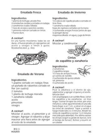 55
Cintas
de zapallito y zanahoria
Ingredientes
2 zanahorias
2 zapallitos largos
1/2 taza de arvejas frescas
un ramito de tomillo
2 cucharadas de queso rallado
sal, pimienta
4 cucharadas de aceite
A cocinar!
Picar la albahaca y el diente de ajo,
salpimentar y agregar el queso y el aceite.
Mezclar bien
Con un pelapapas o un cuchillo filoso, cortar
los zapallitos y las zanahorias en tiras
largas. Cocinar al vapor las cintas, por unos
minutos o, echar agua hirviendo en una olla
hasta llegar a un 1 cm. y volcar en el agua
las cintas de zanahoria. Tapar y cocinar a
fuego moderado 2 o 3 minutos. Añadir las
cintas de zapallitos y cocinar 1 ó 2 minutos
más (sólo para ablandar). Por último cocinar
las arvejas (según su grado de dureza, será
el tiempo de hervor). Retirar y escurrir en
un colador.
Ensalada fresca
Ingredientes
1 planta de lechuga, picada fina.
4 remolachas cocidas y cortadas en rodajas.
2 zanahorias crudas ralladas
1 taza de arvejas o porotos cocidos
1 pimiento morrón cortado en tiritas
1 huevo duro
A cocinar!
En una fuente mezclamos todas las ver
duras, el huevo picado y le agregamos sal,
aceite y vinagre o limón a gusto.
Revolvemos bien, y...listo
Ensalada de Verano
Ingredientes
1 pepino cortado en rodajas finas
un puñado de rabanitos cortado en
flor (en cuatro)
2 tomates
1 planta de lechuga morada
1 zanahoria rallada
aceite
pimentón
vinagre
A cocinar!
Mezclar el aceite, el pimentón y el
vinagre. Agregar el rabanito y dejar
macerar una hora antes de agregar
al resto de la ensalada
Ensalada de Invierno
Ingredientes
1/2 cabeza de repollo picado o cortado en
tiras finas
1 zanahoria cruda rallada
hojas de espinaca cortadas con la mano
3 cucharadas arvejas frescas (antes de que
se pongan duras)
mayonesa diluída en agua y jugo de limón.
A cocinar!
Mezclar y condimentar
 