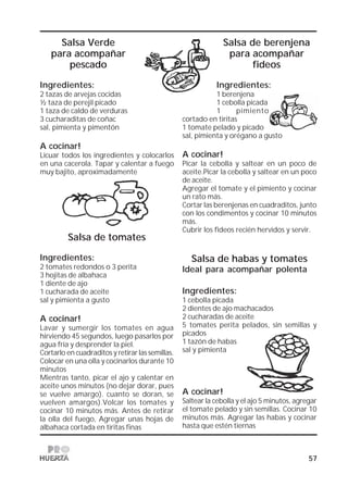 57
Salsa Verde
para acompañar
pescado
Ingredientes:
2 tazas de arvejas cocidas
½ taza de perejil picado
1 taza de caldo de verduras
3 cucharaditas de coñac
sal, pimienta y pimentón
A cocinar!
Licuar todos los ingredientes y colocarlos
en una cacerola. Tapar y calentar a fuego
muy bajito, aproximadamente
Salsa de tomates
Ingredientes:
2 tomates redondos o 3 perita
3 hojitas de albahaca
1 diente de ajo
1 cucharada de aceite
sal y pimienta a gusto
A cocinar!
Lavar y sumergir los tomates en agua
hirviendo 45 segundos, luego pasarlos por
agua fría y desprender la piel.
Cortarlo en cuadraditos y retirar las semillas.
Colocar en una olla y cocinarlos durante 10
minutos
Mientras tanto, picar el ajo y calentar en
aceite unos minutos (no dejar dorar, pues
se vuelve amargo). cuanto se doran, se
vuelven amargos).Volcar los tomates y
cocinar 10 minutos más. Antes de retirar
la olla del fuego, Agregar unas hojas de
albahaca cortada en tiritas finas
Salsa de berenjena
para acompañar
fideos
Ingredientes:
1 berenjena
1 cebolla picada
1 pimiento
cortado en tiritas
1 tomate pelado y picado
sal, pimienta y orégano a gusto
A cocinar!
Picar la cebolla y saltear en un poco de
aceite.Picar la cebolla y saltear en un poco
de aceite.
Agregar el tomate y el pimiento y cocinar
un rato más.
Cortar las berenjenas en cuadraditos, junto
con los condimentos y cocinar 10 minutos
más.
Cubrir los fideos recién hervidos y servir.
Salsa de habas y tomates
Ideal para acompañar polenta
Ingredientes:
1 cebolla picada
2 dientes de ajo machacados
2 cucharadas de aceite
5 tomates perita pelados, sin semillas y
picados
1 tazón de habas
sal y pimienta
A cocinar!
Saltear la cebolla y el ajo 5 minutos, agregar
el tomate pelado y sin semillas. Cocinar 10
minutos más. Agregar las habas y cocinar
hasta que estén tiernas
 