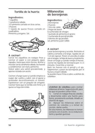 58 La huerta orgánicaLa huerta orgánicaLa huerta orgánicaLa huerta orgánicaLa huerta orgánica
A cocinar!
Lavar las berenjenas y secarlas. Retirarles el
cabito y cortarlas a lo largo, tajadas de un
1 cm de espesor. Poner en una olla el caldo
con el vinagre, la hoja de laures y la pimienta.
Llevar al fuego y cuando rompa el hervor,
cocinar las tajadas de berenjena por 2 o 3
minutos. Escurrirlas y reservar.
Batir los huevos con el perejil y el ajo.
Salpimentar y pasar las berenjenas por el
huevo y el pan rallado.
Se pueden hacer fritas o sobre «colchón de
cebollas»
Tortilla de la huerta
Ingredientes:
1 zapallito.
1 zanahoria rallada
1/2 pimiento cortado en tiras cortas.
3 huevos
1 tajada de queso fresco cortado en
cuadraditos.
Pimienta y orégano. Sal .
A cocinar!A cocinar!A cocinar!A cocinar!A cocinar!
Cortar los zapallitos en rodajas finas y
cocinar al vapor o con poquita agua,
tapados, hasta que estén tiernos. Retirar y
mezclar con la zanahoria rallada, los huevos
y condimentar con nsal y pimienta.
Volcar sobre una sartén precalentada y
apenas rociada con aceite.
Cocinar a fuego suave y cuando empiece a
cuajar dar vuelta y cubrir con el queso y
acomodar decorativamente el tomate.
Espolvorear con un poquito de orégano.
Cocinar hasta que la tortilla esté firme y el
queso se haya derretido. «Colchón de cebollas» para cocinar
milanesas al horno: Sugerencia útil, para
los que no pueden comer fritos.
1) Cortar en rodajas finas las cebollas
y desarmarlas sobre una fuente para
horno, previamente aceitada. Añadir un
chorrito de agua.
2) Apoyar las milanesas sobre el
colchón de cebollas y a mitad de
cocción, darlas vuelta.
De esta manera, las milanesas no toman
contacto con el aceite, no se endurecen
tanto y quedan gustosas
Milanesitas
de berenjenas
Ingredientes:
3 berenjenas
2 huevos
1 litro de caldo
2 hojas de laurel
6 cucharadas de vinagre
1 puñado de pimienta en grano
1 cucharada de perejil picado
2 dientes de ajo picados
sal, pimienta y pan ralldo
 