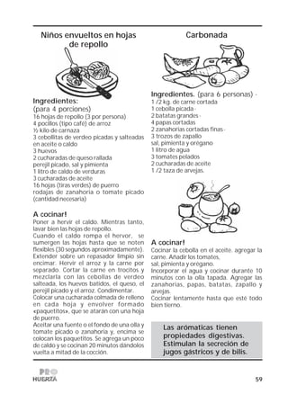 59
Niños envueltos en hojas
de repollo
Carbonada
Ingredientes. (para 6 personas) ·
1 /2 kg. de carne cortada
1 cebolla picada ·
2 batatas grandes ·
4 papas cortadas
2 zanahorias cortadas finas ·
3 trozos de zapallo
sal, pimienta y orégano
1 Iitro de agua
3 tomates pelados
2 cucharadas de aceite
1 /2 taza de arvejas.
A cocinar!
Cocinar la cebolla en el aceite. agregar la
carne. Añadir los tomates,
sal, pimienta y orégano.
Incorporar el agua y cocinar durante 10
minutos con la olla tapada. Agregar las
zanahorias, papas, batatas, zapallo y
arvejas.
Cocinar lentamente hasta que esté todo
bien tierno.
Las arómaticas tienen
propiedades digestivas.
Estimulan la secreción de
jugos gástricos y de bilis.
Ingredientes:
(para 4 porciones)
16 hojas de repollo (3 por persona)
4 pocillos (tipo café) de arroz
½ kilo de carnaza
3 cebollitas de verdeo picadas y salteadas
en aceite o caldo
3 huevos
2 cucharadas de queso rallada
perejil picado, sal y pimienta
1 litro de caldo de verduras
3 cucharadas de aceite
16 hojas (tiras verdes) de puerro
rodajas de zanahoria o tomate picado
(cantidad necesaria)
A cocinar!
Poner a hervir el caldo. Mientras tanto,
lavar bien las hojas de repollo.
Cuando el caldo rompa el hervor, se
sumergen las hojas hasta que se noten
flexibles (30 segundos aproximadamente).
Extender sobre un repasador limpio sin
encimar. Hervir el arroz y la carne por
separado. Cortar la carne en trocitos y
mezclarla con las cebollas de verdeo
salteada, los huevos batidos, el queso, el
perejil picado y el arroz. Condimentar.
Colocar una cucharada colmada de relleno
en cada hoja y envolver formado
«paquetitos», que se atarán con una hoja
de puerro.
Aceitar una fuente o el fondo de una olla y
tomate picado o zanahoria y, encima se
colocan los paquetitos. Se agrega un poco
de caldo y se cocinan 20 minutos dándolos
vuelta a mitad de la cocción.
 