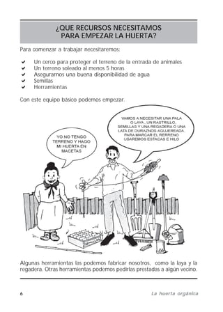 6 La huerta orgánicaLa huerta orgánicaLa huerta orgánicaLa huerta orgánicaLa huerta orgánica
¿QUE RECURSOS NECESITAMOS
PARA EMPEZAR LA HUERTA?
Para comenzar a trabajar necesitaremos:
Un cerco para proteger el terreno de la entrada de animales
Un terreno soleado al menos 5 horas
Asegurarnos una buena disponibilidad de agua
Semillas
Herramientas
Con este equipo básico podemos empezar.
Algunas herramientas las podemos fabricar nosotros, como la laya y la
regadera. Otras herramientas podemos pedirlas prestadas a algún vecino.
 