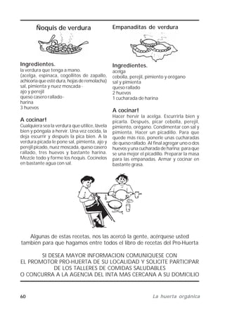 60 La huerta orgánicaLa huerta orgánicaLa huerta orgánicaLa huerta orgánicaLa huerta orgánica
Ñoquis de verdura
Ingredientes.
la verdura que tenga a mano.
(acelga, espinaca, cogollitos de zapallo,
achicoria que esté dura, hojas de remolacha)
sal, pimienta y nuez moscada ·
ajo y perejil
queso casero rallado ·
harina
3 huevos
A cocinar!
Cualquiera sea la verdura que utilice, lávela
bien y póngala a hervir. Una vez cocida, la
deja escurrir y después la pica bien. A la
verdura picada le pone sal, pimienta, ajo y
perejil picado, nuez moscada, queso casero
rallado, tres huevos y bastante harina.
Mezcle todo y forme los ñoquis. Cocínelos
en bastante agua con sal.
Empanaditas de verdura
Ingredientes.
acelga
cebolla, perejil, pimiento y orégano
sal y pimienta
queso rallado
2 huevos
1 cucharada de harina
A cocinar!
Hacer hervir la acelga. Escurrirla bien y
picarla. Después, picar cebolla, perejil,
pimiento, orégano. Condimentar con sal y
pimienta. Hacer un picadillo. Para que
quede más rico, ponerle unas cucharadas
de queso rallado. AI final agregar uno o dos
huevos y una cucharada de harina; para que
se una mejor el picadillo. Preparar la masa
para las empanadas. Armar y cocinar en
bastante grasa.
Algunas de estas recetas, nos las acercó la gente, acérquese usted
también para que hagamos entre todos el libro de recetas del Pro-Huerta
SI DESEA MAYOR INFORMACION COMUNIQUESE CON
EL PROMOTOR PRO-HUERTA DE SU LOCALIDAD Y SOLICITE PARTICIPAR
DE LOS TALLERES DE COMIDAS SALUDABLES
O CONCURRA A LA AGENCIA DEL INTA MAS CERCANA A SU DOMICILIO
 