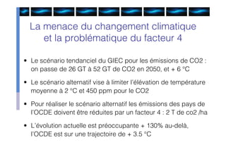 La menace du changement climatique
     et la problématique du facteur 4

• Le scénario tendanciel du GIEC pour les émissions de CO2 :
  on passe de 26 GT à 52 GT de CO2 en 2050, et + 6 °C

• Le scénario alternatif vise à limiter l’élévation de température
  moyenne à 2 °C et 450 ppm pour le CO2

• Pour réaliser le scénario alternatif les émissions des pays de
  l’OCDE doivent être réduites par un facteur 4 : 2 T de co2 /ha

• L’évolution actuelle est préoccupante + 130% au-delà,
  l’OCDE est sur une trajectoire de + 3.5 °C
 