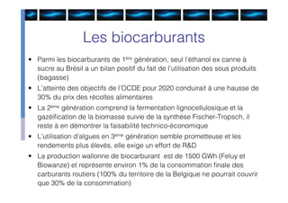 Les biocarburants
• Parmi les biocarburants de 1ère génération, seul l’éthanol ex canne à
  sucre au Brésil a un bilan positif du fait de l’utilisation des sous produits
  (bagasse)
• L’atteinte des objectifs de l’OCDE pour 2020 conduirait à une hausse de
  30% du prix des récoltes alimentaires
• La 2ème génération comprend la fermentation lignocellulosique et la
  gazéiﬁcation de la biomasse suivie de la synthèse Fischer-Tropsch, il
  reste à en démontrer la faisabilité technico-économique
• L’utilisation d’algues en 3ème génération semble prometteuse et les
  rendements plus élevés, elle exige un effort de R&D
• La production wallonne de biocarburant est de 1500 GWh (Feluy et
  Biowanze) et représente environ 1% de la consommation ﬁnale des
  carburants routiers (100% du territoire de la Belgique ne pourrait couvrir
  que 30% de la consommation)
 