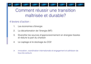 Comment réussir une transition
           maîtrisée et durable?
4 leviers d’action :
   1.    Les économies d’énergie

   2.    La décarbonation de l’énergie (MT)

   3.    Diversiﬁer les sources d’approvisionnement en énergies fossiles
         et réduire la part du charbon

   4.    Le captage et le stockage du CO2


        innovation, coordination internationale et engagement et adhésion de
         tous les acteurs
 